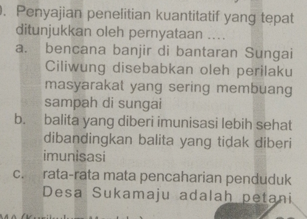 Penyajian penelitian kuantitatif yang tepat
ditunjukkan oleh pernyataan ....
a. bencana banjir di bantaran Sungai
Ciliwung disebabkan oleh perilaku
masyarakat yang sering membuang
sampah di sungai
b. balita yang diberi imunisasi lebih sehat
dibandingkan balita yang tidak diberi
imunisasi
C、 rata-rata mata pencaharian penduduk
Desa Sukamaju adalah petani