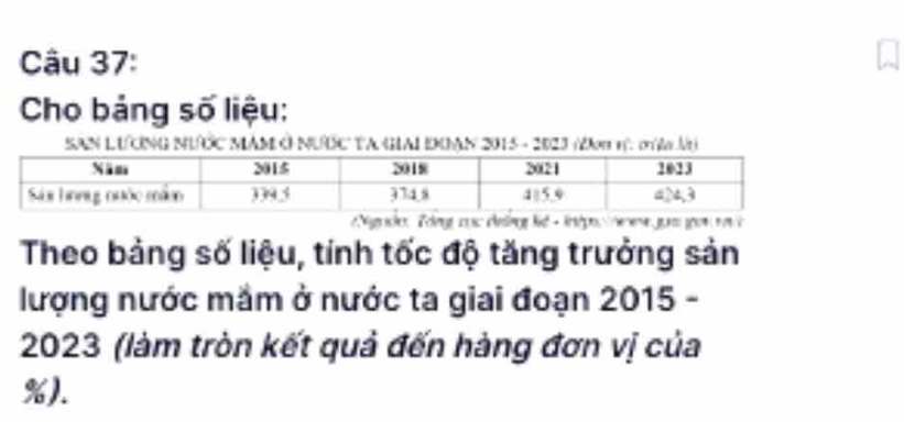 Cho bảng số liệu: 
SAN LƯNG NƯỚC MAM Ô NƯƯC TA GIAI DOAN 2015 - 2023 (2oi η. σù l) 
Nigude, Tong coc ce ld - inépo hene gunoi a h 
Theo bảng số liệu, tính tốc độ tăng trưởng sản 
lượng nước mắm ở nước ta giai đoạn 2015 -
2023 (làm tròn kết quả đến hàng đơn vị của
%).