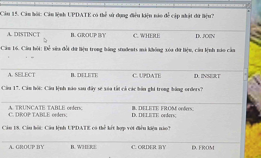 Câu hỏi: Câu lệnh UPDATE có thể sử dụng điều kiện nào để cập nhật dữ liệu?
_
A. DISTINCT B. GROUP BY C. WHERE D. JOIN
Câu 16. Câu hỏi: Để sửa đổi dữ liệu trong bảng students mà không xóa dữ liệu, câu lệnh nào cần
A. SELECT B. DELETE C. UPDATE D. INSERT
Câu 17. Câu hỏi: Câu lệnh nào sau đây sẽ xóa tất cả các bản ghi trong bảng orders?
__
_
A. TRUNCATE TABLE orders; B. DELETE FROM orders;
C. DROP TABLE orders; D. DELETE orders;
Câu 18. Câu hỏi: Câu lệnh UPDATE có thể kết hợp với điều kiện nào?
_
A. GROUP BY B. WHERE C. ORDER BY D. FROM