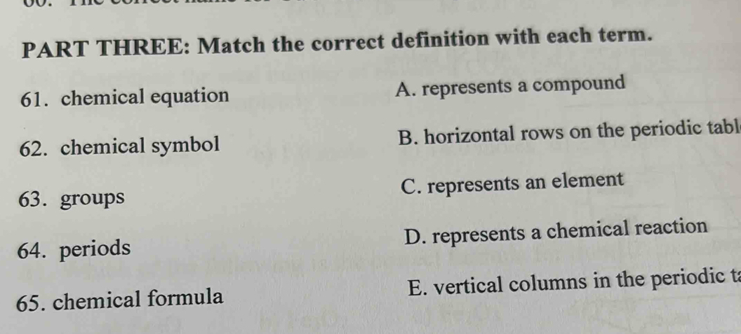 PART THREE: Match the correct definition with each term.
61. chemical equation A. represents a compound
62. chemical symbol B. horizontal rows on the periodic tabl
63. groups C. represents an element
64. periods D. represents a chemical reaction
65. chemical formula E. vertical columns in the periodic t