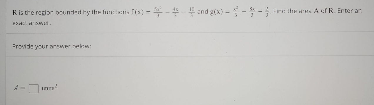 is the region bounded by the functions f(x)= 5x^2/3 - 4x/3 - 10/3  and g(x)= x^2/3 - 8x/3 - 2/3 . Find the area A of R. Enter an
exact answer.
Provide your answer below:
A=□ units^2