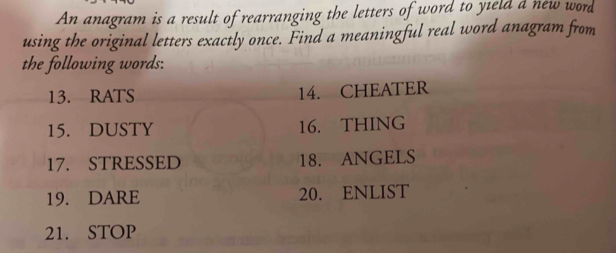 An anagram is a result of rearranging the letters of word to yield a new word 
using the original letters exactly once. Find a meaningful real word anagram from 
the following words: 
13. RATS 14. CHEATER 
15. DUSTY 16. THING 
17. STRESSED 18. ANGELS 
19. DARE 20. ENLIST 
21. STOP