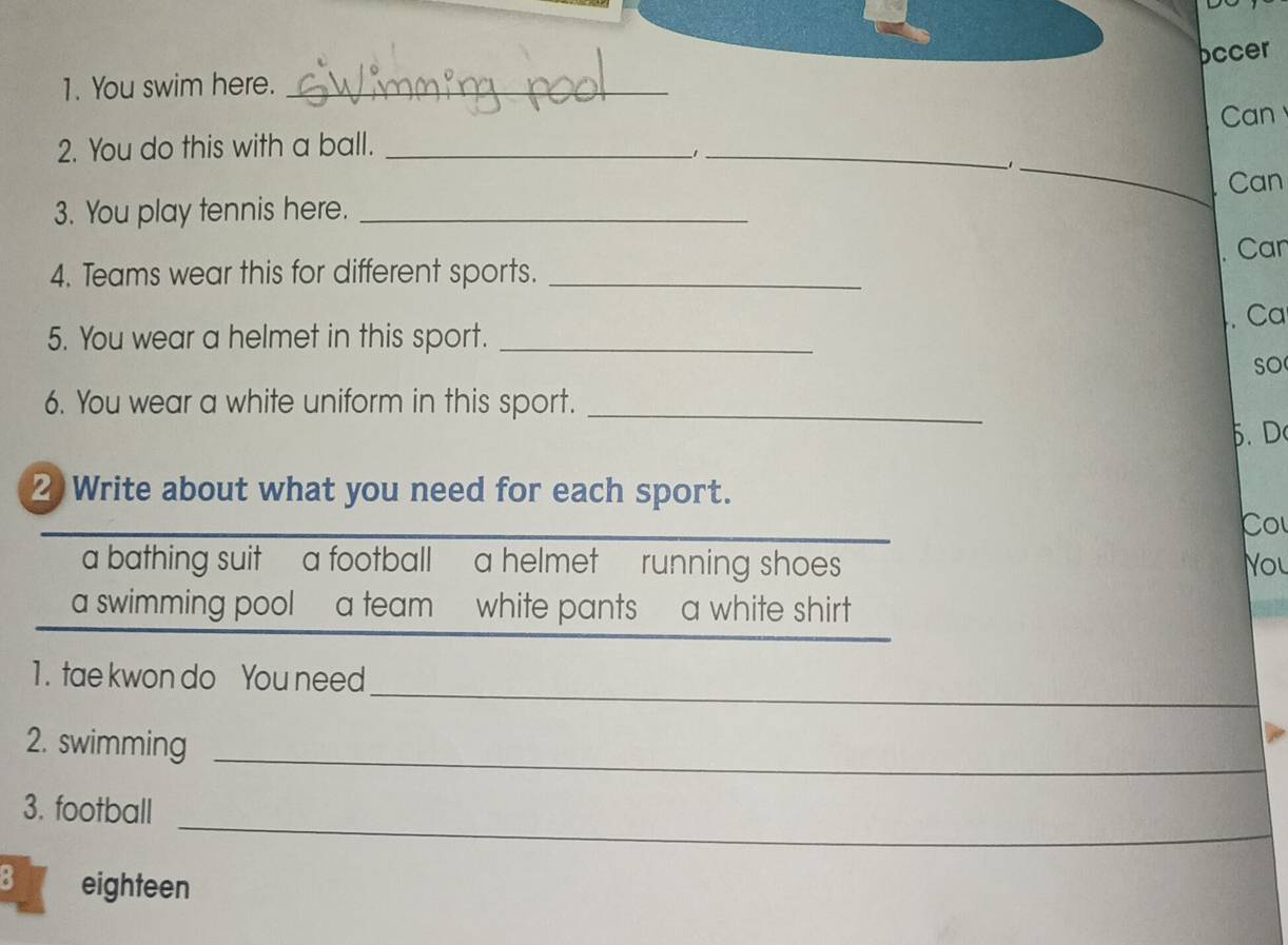 occer 
1. You swim here._ 
Can 
2. You do this with a ball._ 
−1_ 
_1 
Can 
3. You play tennis here._ 
Can 
4. Teams wear this for different sports._ 
. Ca 
5. You wear a helmet in this sport._ 
so 
6. You wear a white uniform in this sport._ 
5. D 
2 Write about what you need for each sport. 
Cou 
a bathing suit a football a helmet running shoes you 
a swimming pool a team white pants a white shirt 
_ 
1. tae kwon do You need 
_ 
2. swimming 
_ 
3. football 
B eighteen