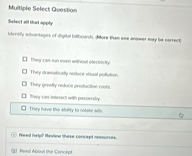 Multiple Select Question
Select all that apply
ldentify advantages of digital billboards. (More than one answer may be correct)
They can run even without electricity.
They dramatically reduce visual pollution.
They greatly reduce production costs.
They can interact with passersby.
They have the ability to rotate ads.
Need help? Review these concept resources.
Read About the Concept