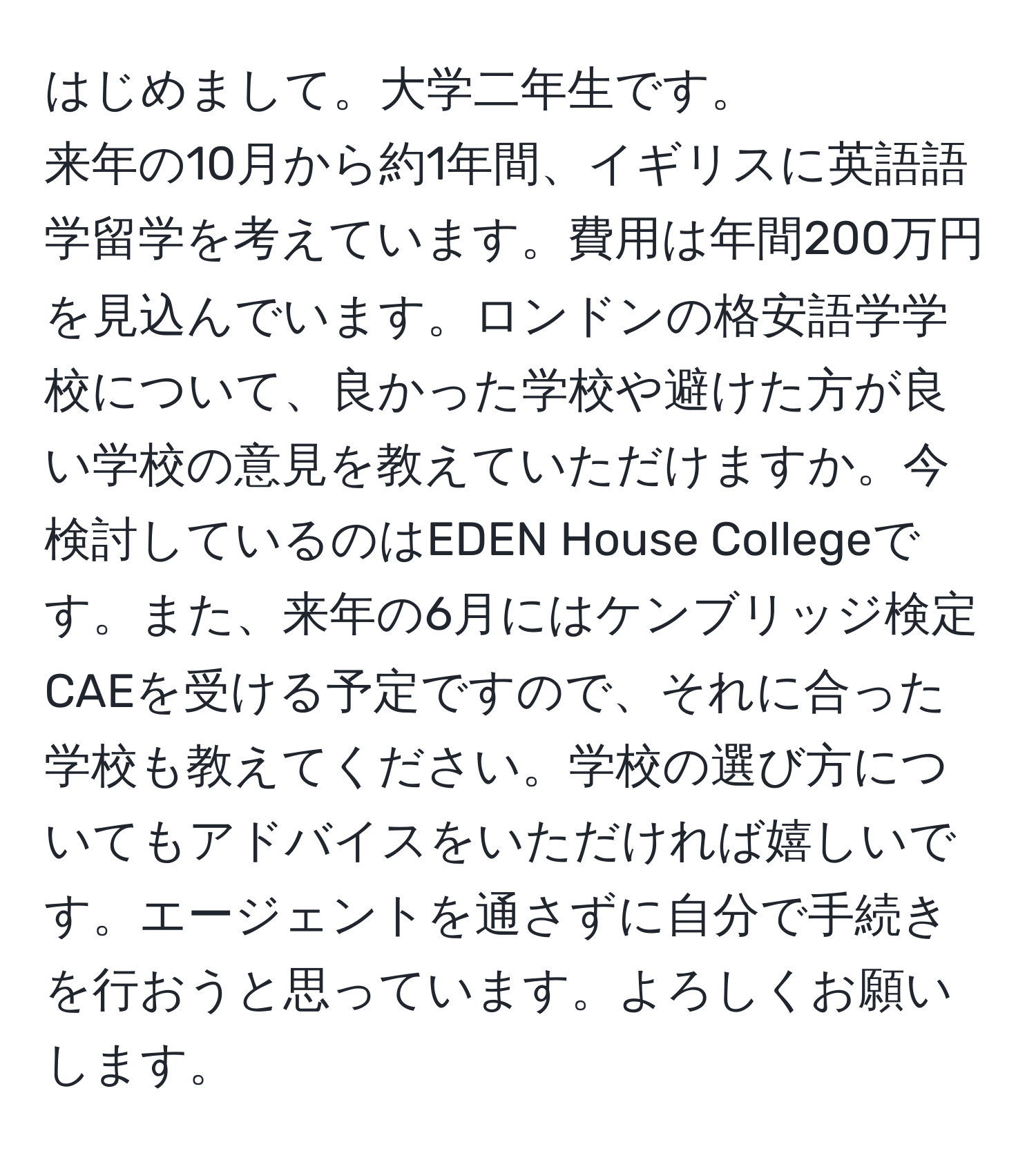 はじめまして。大学二年生です。  
来年の10月から約1年間、イギリスに英語語学留学を考えています。費用は年間200万円を見込んでいます。ロンドンの格安語学学校について、良かった学校や避けた方が良い学校の意見を教えていただけますか。今検討しているのはEDEN House Collegeです。また、来年の6月にはケンブリッジ検定CAEを受ける予定ですので、それに合った学校も教えてください。学校の選び方についてもアドバイスをいただければ嬉しいです。エージェントを通さずに自分で手続きを行おうと思っています。よろしくお願いします。