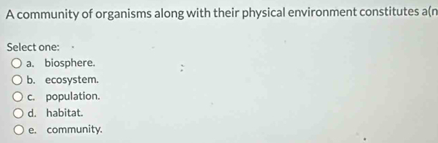 A community of organisms along with their physical environment constitutes a(n
Select one:
a. biosphere.
b. ecosystem.
c. population.
d. habitat.
e. community.