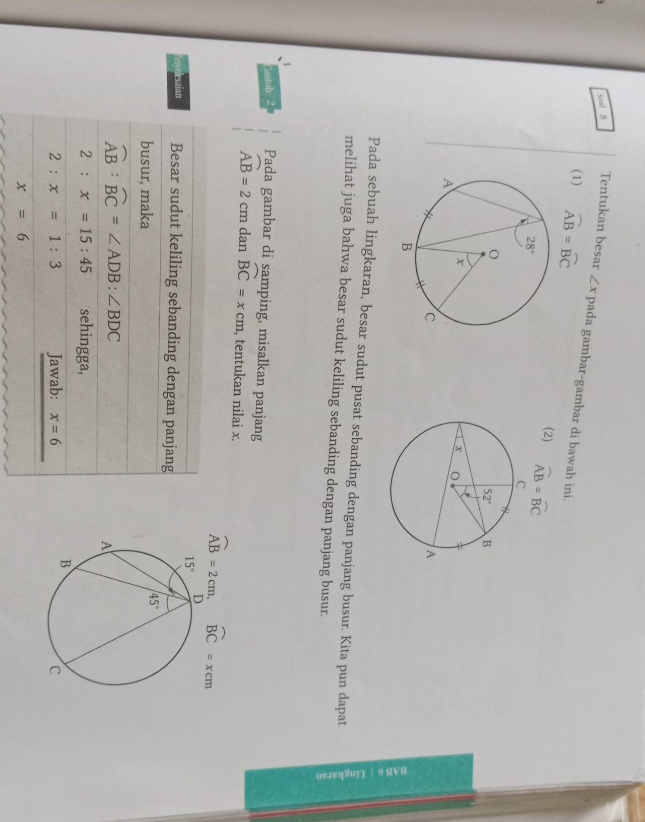 Soal 8 Tentukan besar ∠ x pada gambar-gambar di bawah ini.
(1) widehat AB=widehat BC
(2) widehat AB=widehat BC
Pada sebuah lingkaran, besar sudut pusat sebanding dengan panjang busur. Kita pun dapat
melihat juga bahwa besar sudut keliling sebanding dengan panjang busur.
=
Contoh 2 Pada gambar di samping, misalkan panjang
widehat AB=2 cm dan widehat BC=xcm , tentukan nilai x.
overline AB=2cm, widehat BC=xcm
lesaian Besar sudut keliling sebanding dengan panjang
busur, maka
widehat AB:widehat BC=∠ ADB:∠ BDC
2:x=15:45 sehingga,
2:x=1:3 Jawab: x=6
x=6