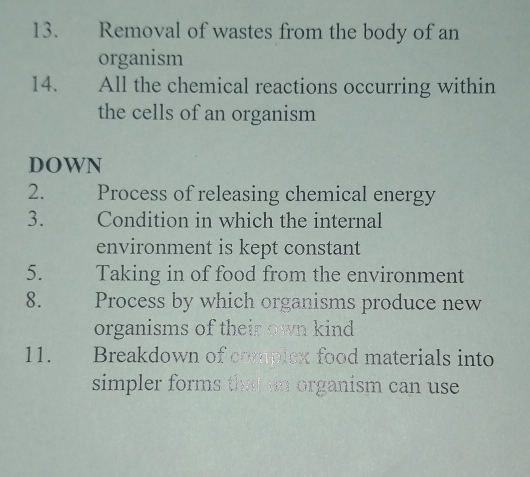 Removal of wastes from the body of an 
organism 
14. All the chemical reactions occurring within 
the cells of an organism 
DOWN 
2. Process of releasing chemical energy 
3. Condition in which the internal 
environment is kept constant 
5. Taking in of food from the environment 
8. Process by which organisms produce new 
organisms of their own kind 
11. Breakdown of compiex food materials into 
simpler forms that an organism can use .