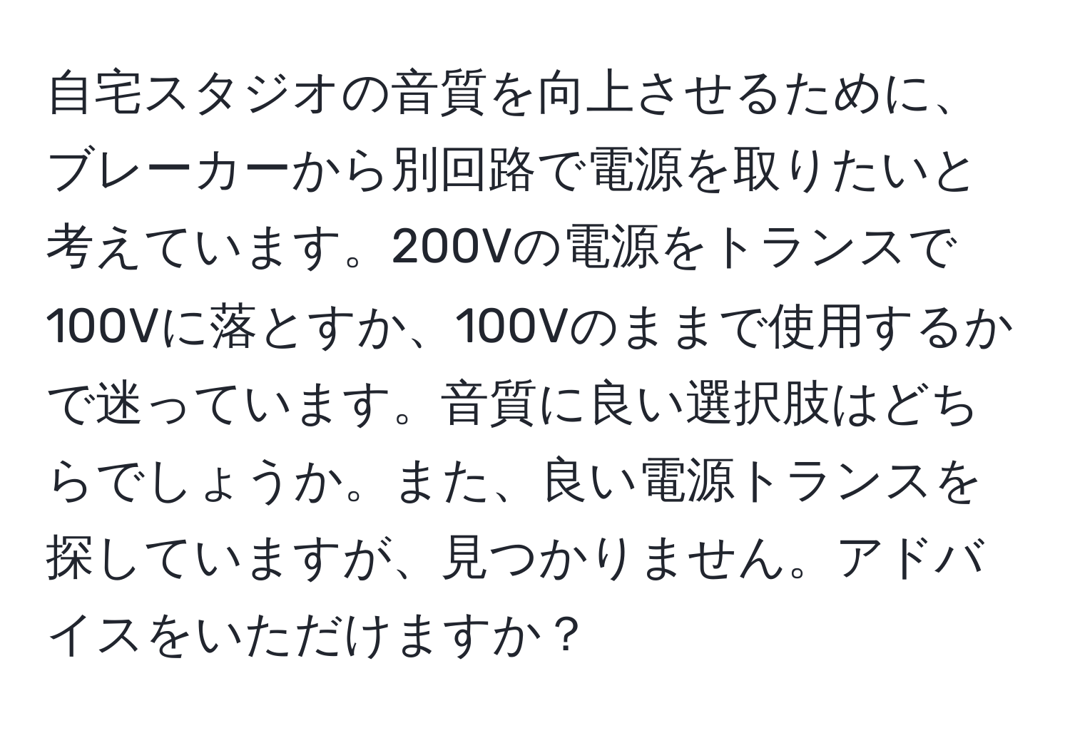 自宅スタジオの音質を向上させるために、ブレーカーから別回路で電源を取りたいと考えています。200Vの電源をトランスで100Vに落とすか、100Vのままで使用するかで迷っています。音質に良い選択肢はどちらでしょうか。また、良い電源トランスを探していますが、見つかりません。アドバイスをいただけますか？