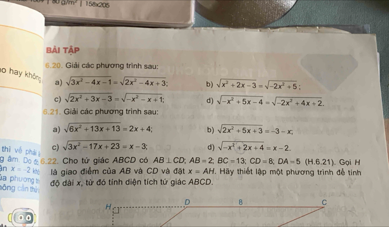 80g/m^2 158* 205
bài tập 
6.20. Giải các phương trình sau: 
o hay không a) sqrt(3x^2-4x-1)=sqrt(2x^2-4x+3)
b) sqrt(x^2+2x-3)=sqrt(-2x^2+5)
c) sqrt(2x^2+3x-3)=sqrt(-x^2-x+1); d) sqrt(-x^2+5x-4)=sqrt(-2x^2+4x+2). 
6.21. Giải các phương trình sau: 
a) sqrt(6x^2+13x+13)=2x+4; b) sqrt(2x^2+5x+3)=-3-x; 
thì vế phảià c) sqrt(3x^2-17x+23)=x-3; 
d) sqrt(-x^2+2x+4)=x-2. 
g âm. Do đ 6.22. Cho tứ giác ABCD có AB⊥ CD; AB=2; BC=13; CD=8; DA=5(H.6.21). Gọi H 
àn x=-2 khô là giao điểm của AB và CD và đặt x=AH. Hãy thiết lập một phương trình để tính 
la phương t độ dài x, từ đó tính diện tích tứ giác ABCD. 
hông cần thủ