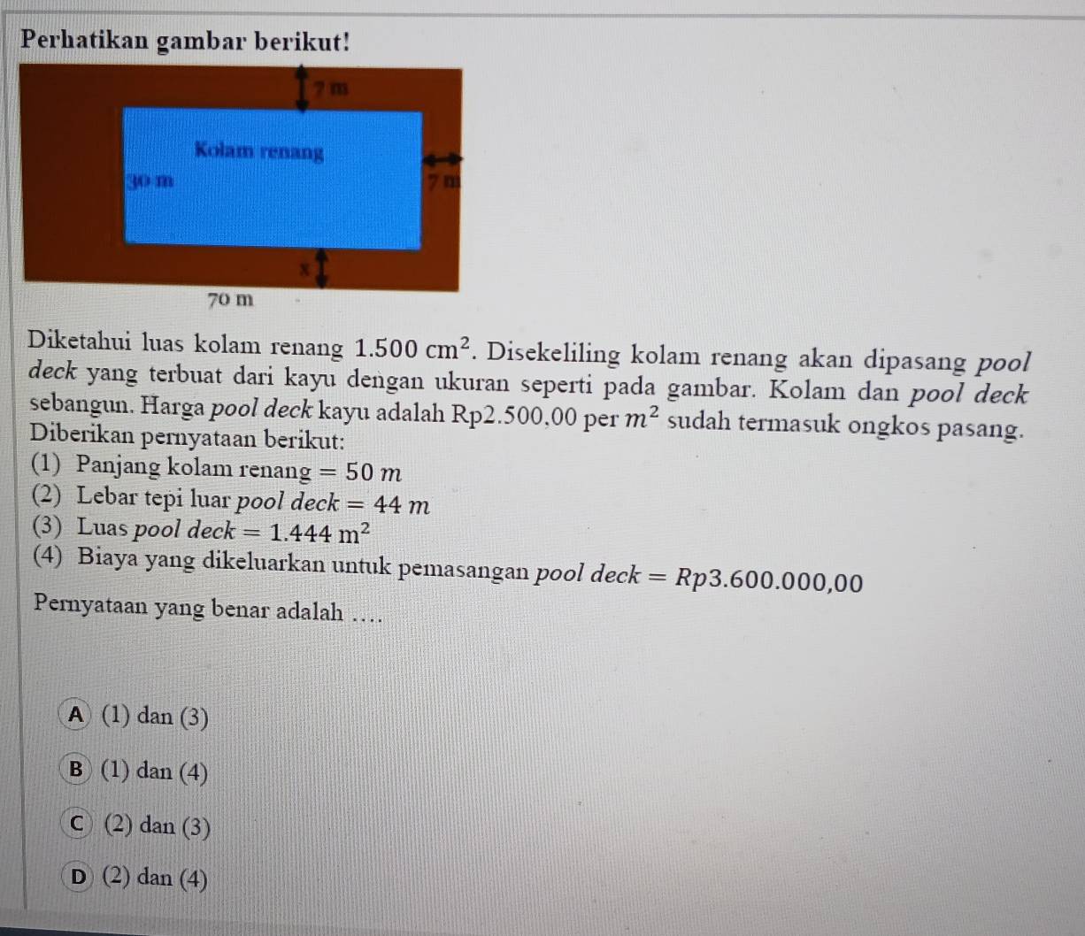 Perhatikan gambar berikut!
Diketahui luas kolam renang 1.500cm^2. Disekeliling kolam renang akan dipasang pool
deck yang terbuat dari kayu dengan ukuran seperti pada gambar. Kolam dan pool deck
sebangun. Harga pool deck kayu adalah Rp2.500,00 per m^2 sudah termasuk ongkos pasang.
Diberikan pernyataan berikut:
(1) Panjang kolam renang =50m
(2) Lebar tepi luar pool deck =44m
(3) Luas pool deck =1.444m^2
(4) Biaya yang dikeluarkan untuk pemasangan pool deck =Rp3.600.000,00
Pernyataan yang benar adalah …
A (1) dan (3)
B (1) dan (4)
C (2) dan (3)
D (2) dan (4)