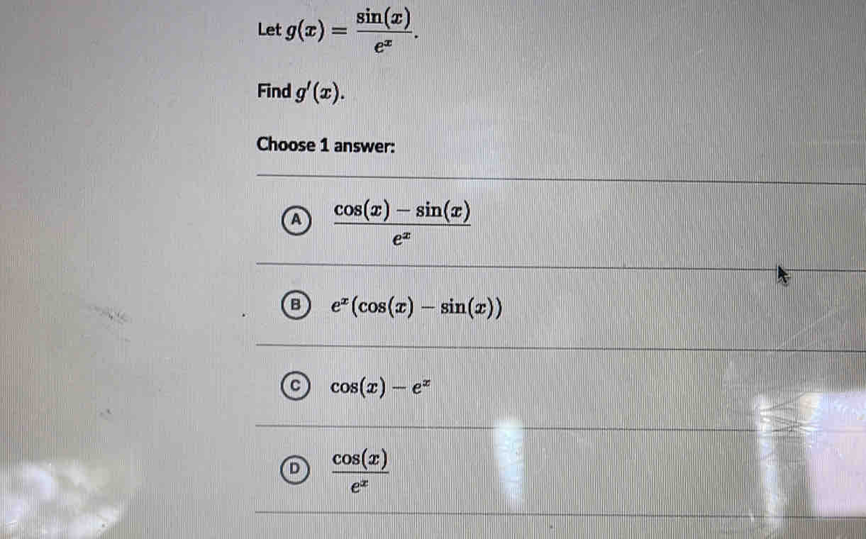 Let g(x)= sin (x)/e^x . 
Find g'(x). 
Choose 1 answer:
A  (cos (x)-sin (x))/e^x 
B e^x(cos (x)-sin (x))
cos (x)-e^x
D  cos (x)/e^x 