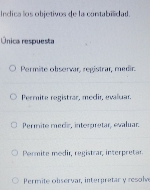 Indica los objetivos de la contabilidad.
Única respuesta
Permite observar, registrar, medir.
Permite registrar, medir, evaluar.
Permite medir, interpretar, evaluar.
Permite medir, registrar, interpretar.
Permite observar, interpretar y resolve