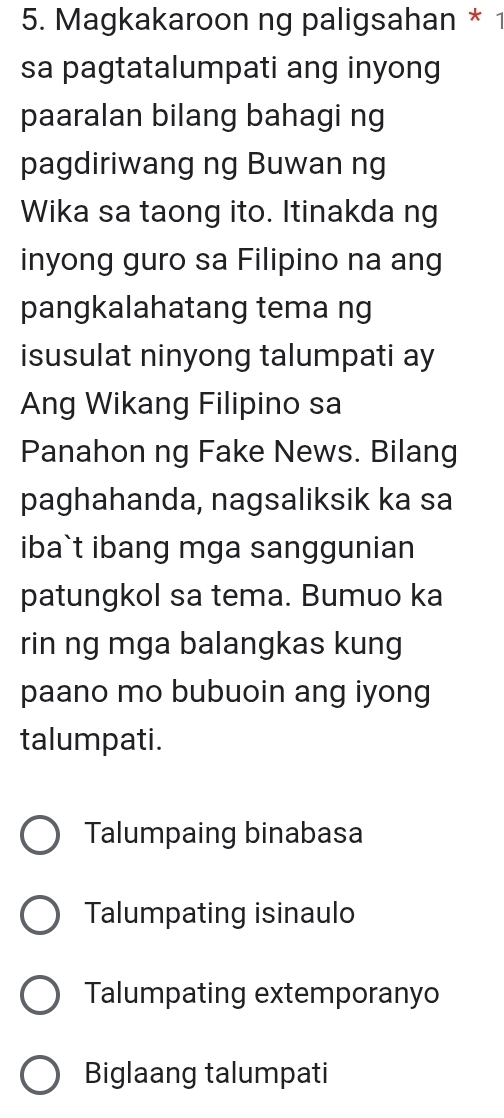 Magkakaroon ng paligsahan * 1
sa pagtatalumpati ang inyong
paaralan bilang bahagi ng
pagdiriwang ng Buwan ng
Wika sa taong ito. Itinakda ng
inyong guro sa Filipino na ang
pangkalahatang tema ng
isusulat ninyong talumpati ay
Ang Wikang Filipino sa
Panahon ng Fake News. Bilang
paghahanda, nagsaliksik ka sa
iba`t ibang mga sanggunian
patungkol sa tema. Bumuo ka
rin ng mga balangkas kung
paano mo bubuoin ang iyong
talumpati.
Talumpaing binabasa
Talumpating isinaulo
Talumpating extemporanyo
Biglaang talumpati