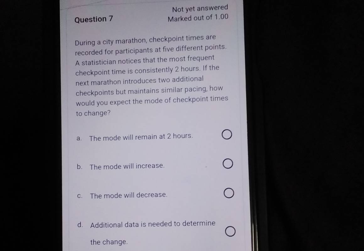 Not yet answered
Question 7 Marked out of 1.00
During a city marathon, checkpoint times are
recorded for participants at five different points.
A statistician notices that the most frequent
checkpoint time is consistently 2 hours. If the
next marathon introduces two additional
checkpoints but maintains similar pacing, how
would you expect the mode of checkpoint times
to change?
a. The mode will remain at 2 hours.
b. The mode will increase.
c. The mode will decrease.
d. Additional data is needed to determine
the change.