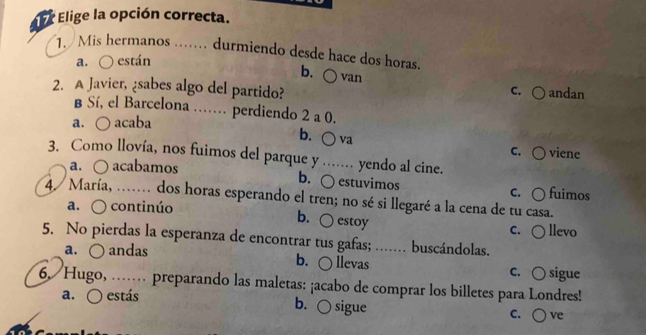 Elige la opción correcta.
1. Mis hermanos …. durmiendo desde hace dos horas
a. ○ están
b. ○ van
2. A Javier, ¿sabes algo del partido? C. ○ andan
B Sí, el Barcelona …. perdiendo 2 a 0.
a. ○ acaba
b. ○ va
c. ○ viene
3. Como llovía, nos fuimos del parque y ...... yendo al cine.
a. ○ acabamos b. ○ estuvimos
c. ○ fuimos
4/ María, …. dos horas esperando el tren; no sé si llegaré a la cena de tu casa.
a. ○ continúo
b. ○ estoy
c. ○ llevo
5. No pierdas la esperanza de encontrar tus gafas; ....... buscándolas.
a. ○ andas b. ○ llevas c. ○ sigue
6. Hugo, …… preparando las maletas: ¡acabo de comprar los billetes para Londres!
a. O estás b. ○ sigue
c. ○ ve