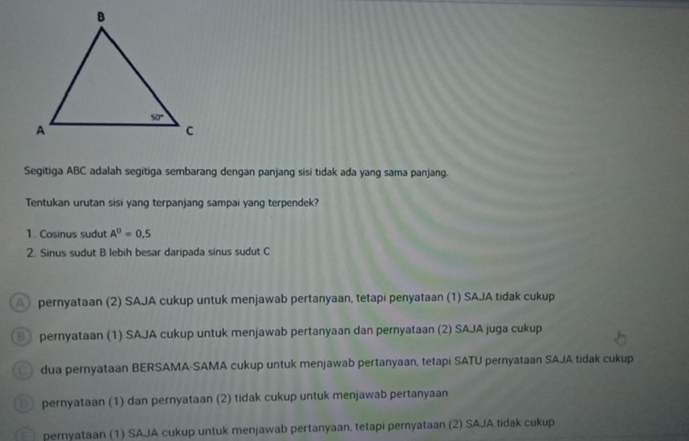 Segitiga ABC adalah segitiga sembarang dengan panjang sisi tidak ada yang sama panjang.
Tentukan urutan sisi yang terpanjang sampai yang terpendek?
1. Cosinus sudut A^0=0,5
2. Sinus sudut B lebih besar daripada sinus sudut C
A pernyataan (2) SAJA cukup untuk menjawab pertanyaan, tetapi penyataan (1) SAJA tidak cukup
B pernyataan (1) SAJA cukup untuk menjawab pertanyaan dan pernyataan (2) SAJA juga cukup
dua pernyataan BERSAMA-SAMA cukup untuk menjawab pertanyaan, tetapi SATU pernyataan SAJA tidak cukup
pernyataan (1) dan pernyataan (2) tidak cukup untuk menjawab pertanyaan
pernyataan (1) SAJA cukup untuk menjawab pertanyaan, tetapi pernyataan (2) SAJA tidak cukup