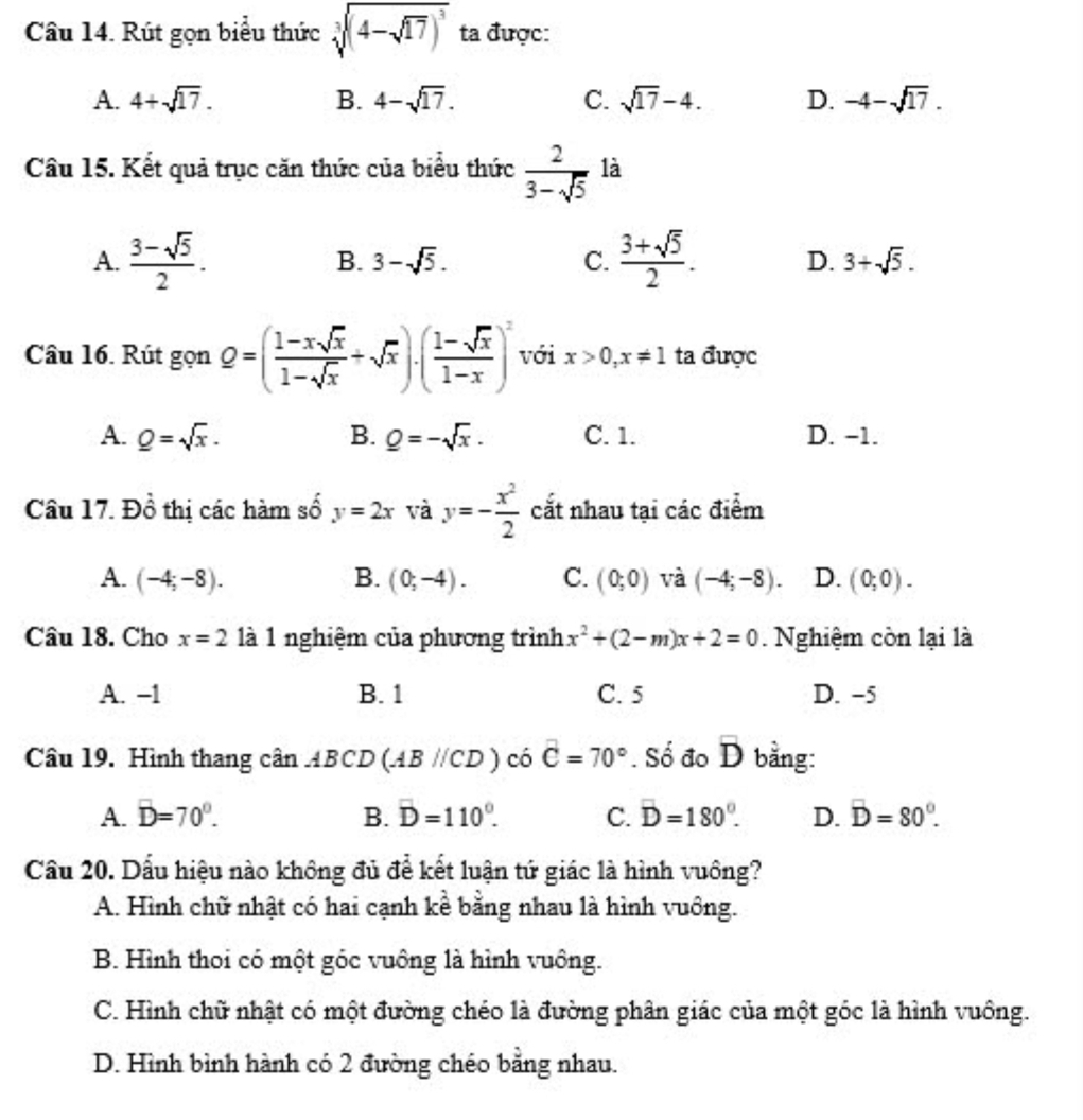 Rút gọn biểu thức sqrt[3]((4-sqrt 17))^3 ta được:
A. 4+sqrt(17). B. 4-sqrt(17). C. sqrt(17)-4. D. -4-sqrt(17).
Câu 15. Kết quả trục căn thức của biểu thức  2/3-sqrt(5)  là
A.  (3-sqrt(5))/2 . B. 3-sqrt(5). C.  (3+sqrt(5))/2 . D. 3+sqrt(5).
Câu 16. Rút gọn Q=( (1-xsqrt(x))/1-sqrt(x) +sqrt(x))· ( (1-sqrt(x))/1-x )^2 với x>0,x!= 1 ta được
A. _ Q=sqrt(x). B. _ Q=-sqrt(x). C. 1. D. -1.
Câu 17. Đồ thị các hàm số y=2x và y=- x^2/2  cắt nhau tại các điểm
A. (-4;-8). B. (0;-4). C. (0;0) và (-4;-8). D. (0;0).
Câu 18. Cho x=2 là 1 nghiệm của phương trình x^2+(2-m)x+2=0. Nghiệm còn lại là
A. −1 B. 1 C. 5 D. −5
Câu 19. Hình thang cân ABCD(ABparallel CD) có C=70° Số đo D bằng overline D
A. D=70°. B. D=110°. C. D=180°. D. overline D=80°.
Cầu 20. Dấu hiệu nào không đủ để kết luận tứ giác là hình vuông?
A. Hình chữ nhật có hai cạnh kề bằng nhau là hình vuông.
B. Hình thoi có một góc vuồng là hình vuông.
C. Hình chữ nhật có một đường chéo là đường phân giác của một góc là hình vuông.
D. Hình bình hành có 2 đường chéo bằng nhau.