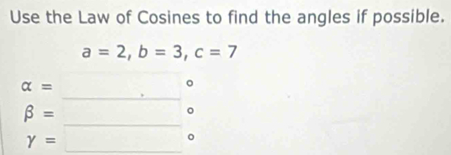 Use the Law of Cosines to find the angles if possible.
a=2, b=3, c=7
alpha = _ beginarrayr c □ endarray
beta = □  □ 
gamma =□°