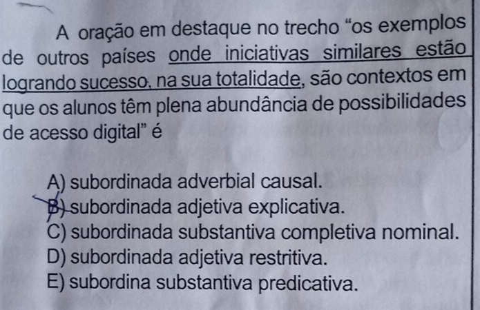 A oração em destaque no trecho “os exemplos
de outros países onde iniciativas similares estão
logrando sucesso, na sua totalidade, são contextos em
que os alunos têm plena abundância de possibilidades
de acesso digital" é
A) subordinada adverbial causal.
B) subordinada adjetiva explicativa.
C) subordinada substantiva completiva nominal.
D) subordinada adjetiva restritiva.
E) subordina substantiva predicativa.