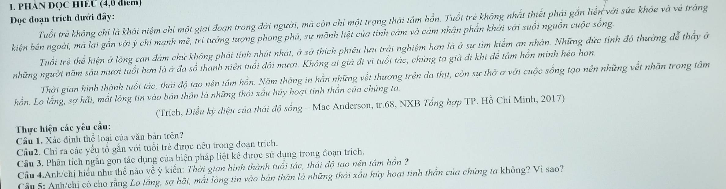 PHÀN ĐQC HIÈU (4,0 diểm)
Đọc đoạn trích dưới đây:
Tuổi trẻ không chỉ là khái niệm chỉ một giai đoạn trong đời người, mà còn chỉ một trạng thái tâm hồn. Tuổi trẻ không nhất thiết phải gắn liền với sức khỏe và vẻ tráng
kiện bên ngoài, mà lại gắn với ý chí mạnh mẽ, trí tưởng tượng phong phú, sự mãnh liệt của tình cảm và cảm nhận phần khởi với suối nguồn cuộc sống.
Tuổi trẻ thể hiện ở lòng can đảm chứ không phải tính nhút nhát, ở sở thích phiêu lưu trải nghiệm hơn là ở sự tìm kiểm an nhàn. Những đức tính đó thường dễ thấy ở
những người năm sáu mươi tuổi hơn là ở đa số thanh niên tuổi đôi mươi. Không ai già đi vì tuổi tác, chúng ta già đi khi để tâm hồn mình héo hon.
Thời gian hình thành tuổi tác, thái độ tạo nên tâm hồn. Năm tháng in hằn những vết thương trên da thịt, còn sự thờ ơ với cuộc sống tạo nên những vết nhăn trong tâm
hồn. Lo lắng, sợ hãi, mất lòng tin vào bản thân là những thói xấu hủy hoại tinh thần của chúng ta.
(Trích, Điều kỳ diệu của thái độ sống - Mac Anderson, tr.68, NXB Tổng hợp TP. Hồ Chí Minh, 2017)
Thực hiện các yêu cầu:
Câu 1. Xác định thể loại của văn bản trên?
Câu2. Chỉ ra các yếu tố gắn với tuổi trẻ được nêu trong đoạn trích.
Câu 3. Phân tích ngắn gọn tác dụng của biện pháp liệt kê được sử dụng trong đoạn trích.
Câu 4.Anh/chị hiểu như thế nào về ý kiển: Thời gian hình thành tuổi tác, thái độ tạo nên tâm hồn ?
Câu 5: Anh/chị có cho rằng Lo lắng, sợ hãi, mất lòng tin vào bản thân là những thói xấu hủy hoại tinh thần của chúng ta không? Vì sao?