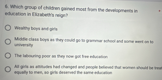 Which group of children gained most from the developments in *
education in Elizabeth's reign?
Wealthy boys and girls
Middle class boys as they could go to grammar school and some went on to
university
The labouring poor as they now got free education
All girls as attitudes had changed and people believed that women should be treat
equally to men, so girls deserved the same education