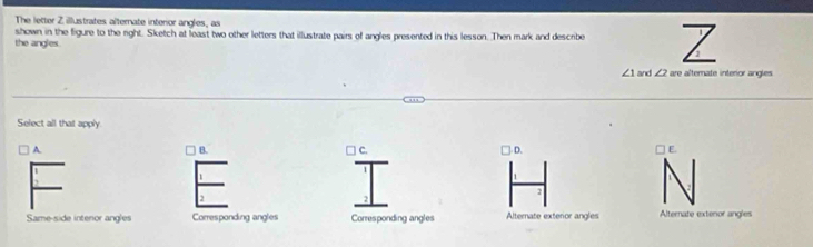 The letter Z illustrates alternate interior angles, as
the angles. shown in the figure to the right. Sketch at least two other letters that illustrate pairs of angles presented in this lesson. Then mark and describe Z
∠ 1 and ∠ 2are alternate interior angles
Select all that apply.
B.
A. | D. □ E.
C.
1
2
2
Same-side intenor angles Corresponding angles Corresponding angles Alternate exteror angles Alternate extenor angles