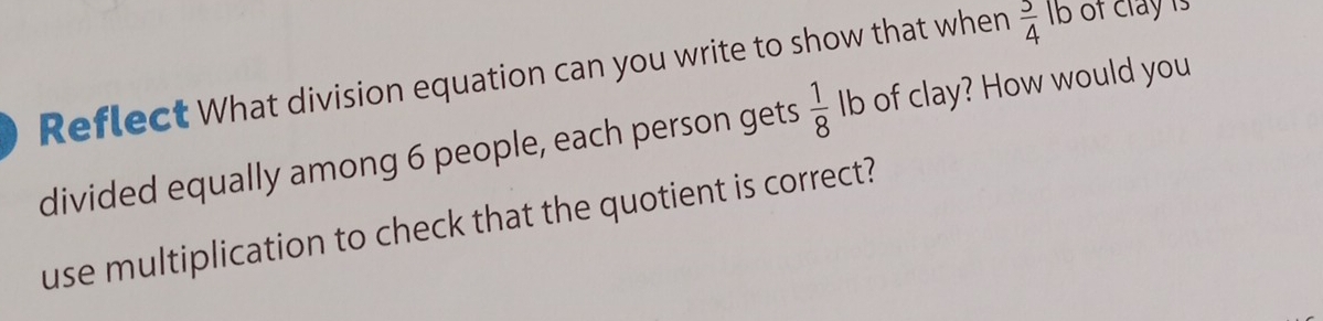 Reflect What division equation can you write to show that when  3/4  Ib of clay is 
divided equally among 6 people, each person gets  1/8  Ib of clay? How would you 
use multiplication to check that the quotient is correct?