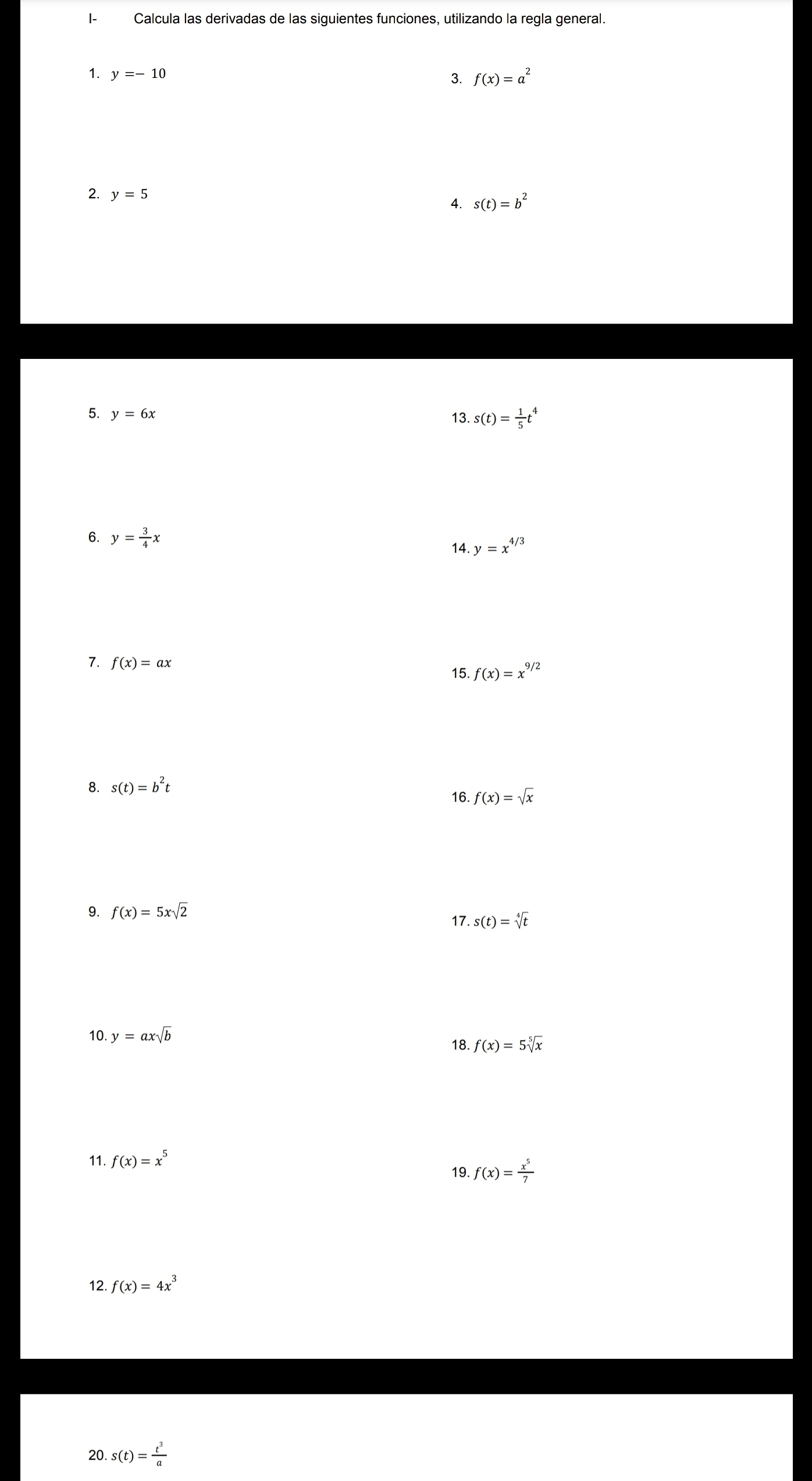 I- Calcula las derivadas de las siguientes funciones, utilizando la regla general. 
1. y=-10 f(x)=a^2
3. 
2. y=5
4. s(t)=b^2
5. y=6x 13. s(t)= 1/5 t^4
6. y= 3/4 x
14. y=x^(4/3)
7. f(x)=ax
15 f(x)=x^(9/2)
8. s(t)=b^2t
16. f(x)=√x
9. f(x)=5xsqrt(2) 17. s(t)=sqrt[4](t)
10. y=axsqrt(b) f(x)=5sqrt[5](x)
18. 
11. f(x)=x^5
19. f(x)= x^5/7 
12. f(x)=4x^3
20. s(t)= t^3/a 