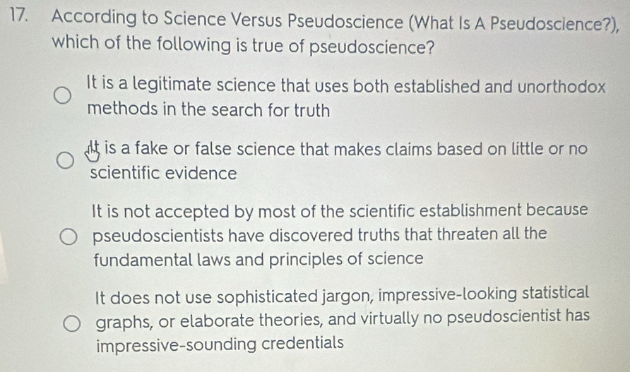 According to Science Versus Pseudoscience (What Is A Pseudoscience?),
which of the following is true of pseudoscience?
It is a legitimate science that uses both established and unorthodox
methods in the search for truth
t is a fake or false science that makes claims based on little or no 
scientific evidence
It is not accepted by most of the scientific establishment because
pseudoscientists have discovered truths that threaten all the
fundamental laws and principles of science
It does not use sophisticated jargon, impressive-looking statistical
graphs, or elaborate theories, and virtually no pseudoscientist has
impressive-sounding credentials