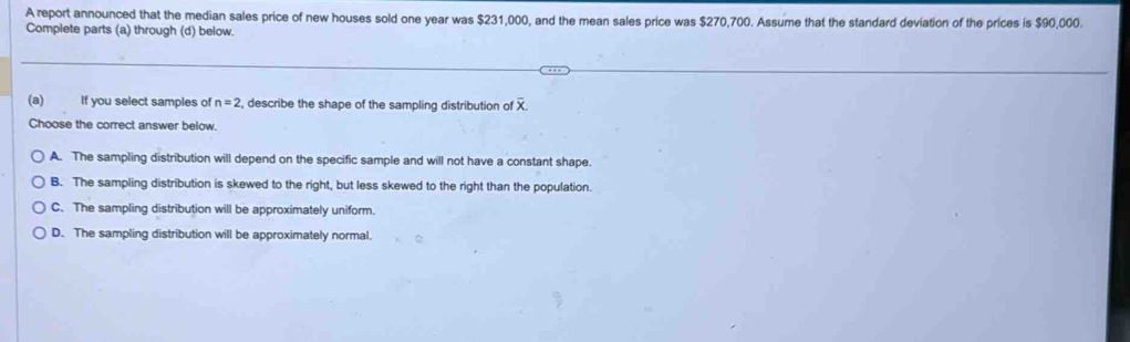 A report announced that the median sales price of new houses sold one year was $231,000, and the mean sales price was $270,700. Assume that the standard deviation of the prices is $90,000.
Complete parts (a) through (d) below.
(a)₹ If you select samples of n=2 , describe the shape of the sampling distribution of x
Choose the correct answer below.
A. The sampling distribution will depend on the specific sample and will not have a constant shape.
B. The sampling distribution is skewed to the right, but less skewed to the right than the population.
C. The sampling distribution will be approximately uniform.
D. The sampling distribution will be approximately normal.