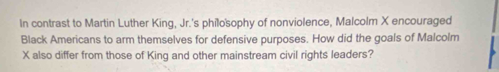 In contrast to Martin Luther King, Jr.'s philosophy of nonviolence, Malcolm X encouraged 
Black Americans to arm themselves for defensive purposes. How did the goals of Malcolm
X also differ from those of King and other mainstream civil rights leaders?