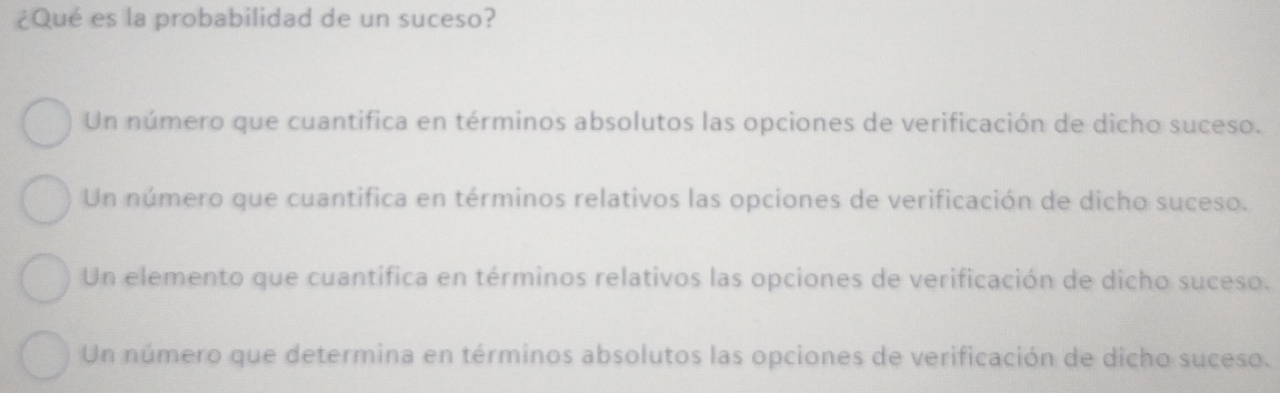 ¿Qué es la probabilidad de un suceso?
Un número que cuantifica en términos absolutos las opciones de verificación de dicho suceso.
Un número que cuantifica en términos relativos las opciones de verificación de dicho suceso.
Un elemento que cuantifica en términos relativos las opciones de verificación de dicho suceso.
Un número que determina en términos absolutos las opciones de verificación de dicho suceso.