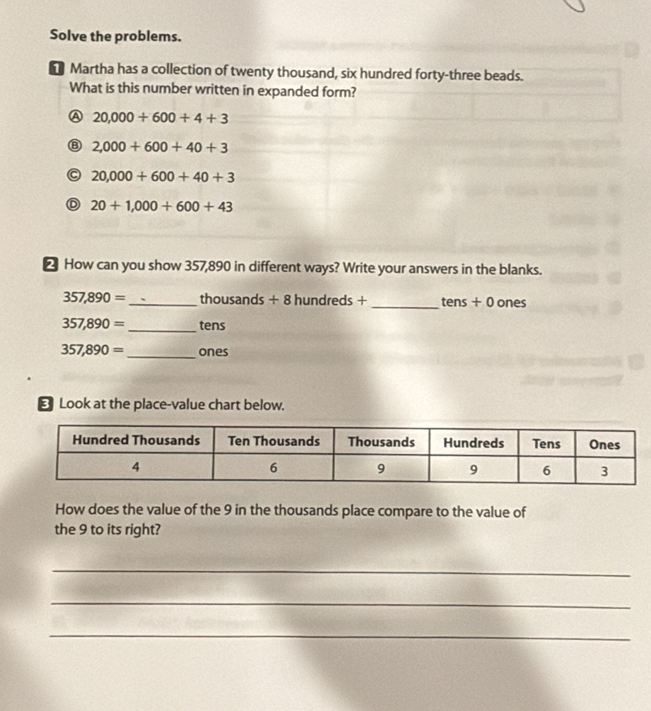 Solve the problems.
* Martha has a collection of twenty thousand, six hundred forty-three beads.
What is this number written in expanded form?
A 20,000+600+4+3
⑧ 2,000+600+40+3
20,000+600+40+3
D 20+1,000+600+43
△ How can you show 357,890 in different ways? Write your answers in the blanks.
357,890= _  thousands + 8 hundreds + _ tens + 0 ones
357,890= _ tens
357,890= _ ones
Look at the place-value chart below.
How does the value of the 9 in the thousands place compare to the value of
the 9 to its right?
_
_
_