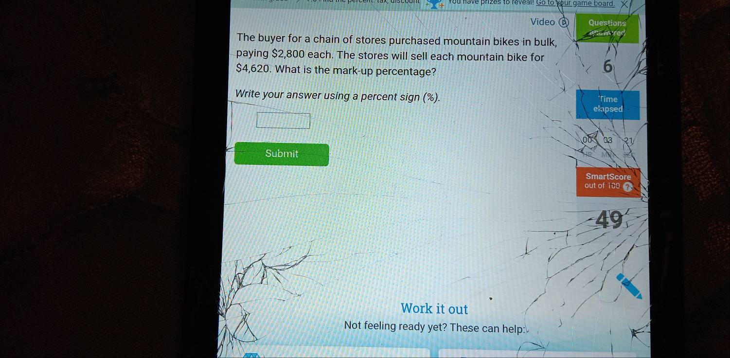 ou have prizes to reveal! Go to your game board. X 
Video Questions 
now 
The buyer for a chain of stores purchased mountain bikes in bulk, 
paying $2,800 each. The stores will sell each mountain bike for
$4,620. What is the mark-up percentage?
6
Write your answer using a percent sign (%). Time 
elapsed 
03 २ 
Submit 
SmartScore 
out of 100
49 
Work it out 
Not feeling ready yet? These can help: