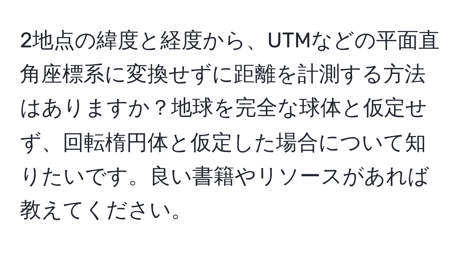 2地点の緯度と経度から、UTMなどの平面直角座標系に変換せずに距離を計測する方法はありますか？地球を完全な球体と仮定せず、回転楕円体と仮定した場合について知りたいです。良い書籍やリソースがあれば教えてください。