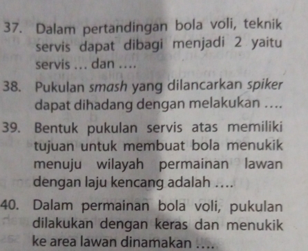 Dalam pertandingan bola voli, teknik 
servis dapat dibagi menjadi 2 yaitu 
servis ... dan .... 
38. Pukulan smash yang dilancarkan spiker 
dapat dihadang dengan melakukan .... 
39. Bentuk pukulan servis atas memiliki 
tujuan untuk membuat bola menukik 
menuju wilayah permainan lawan 
dengan laju kencang adalah ….. 
40. Dalam permainan bola voli, pukulan 
dilakukan dengan keras dan menukik 
ke area lawan dinamakan …..