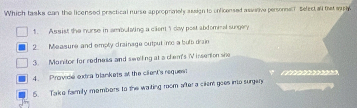 Which tasks can the licensed practical nurse appropriately assign to unlicensed assistive personnel? Select all that apply.
1. Assist the nurse in ambulating a client 1 day post abdominal surgery
2. Measure and empty drainage output into a bulb drain
3. Monitor for redness and swelling at a client's IV insertion site
4. Provide extra blankets at the client's request co o
5. Take family members to the waiting room after a client goes into surgery