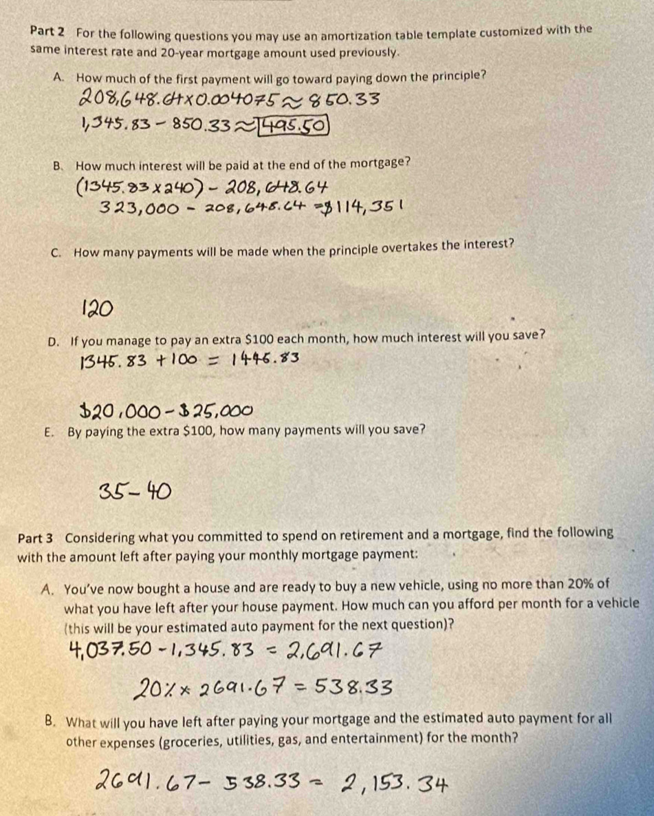 For the following questions you may use an amortization table template customized with the 
same interest rate and 20-year mortgage amount used previously. 
A. How much of the first payment will go toward paying down the principle? 
B. How much interest will be paid at the end of the mortgage? 
C. How many payments will be made when the principle overtakes the interest? 
D. If you manage to pay an extra $100 each month, how much interest will you save? 
E. By paying the extra $100, how many payments will you save? 
Part 3 Considering what you committed to spend on retirement and a mortgage, find the following 
with the amount left after paying your monthly mortgage payment: 
A. You’ve now bought a house and are ready to buy a new vehicle, using no more than 20% of 
what you have left after your house payment. How much can you afford per month for a vehicle 
(this will be your estimated auto payment for the next question)? 
B. What will you have left after paying your mortgage and the estimated auto payment for all 
other expenses (groceries, utilities, gas, and entertainment) for the month?