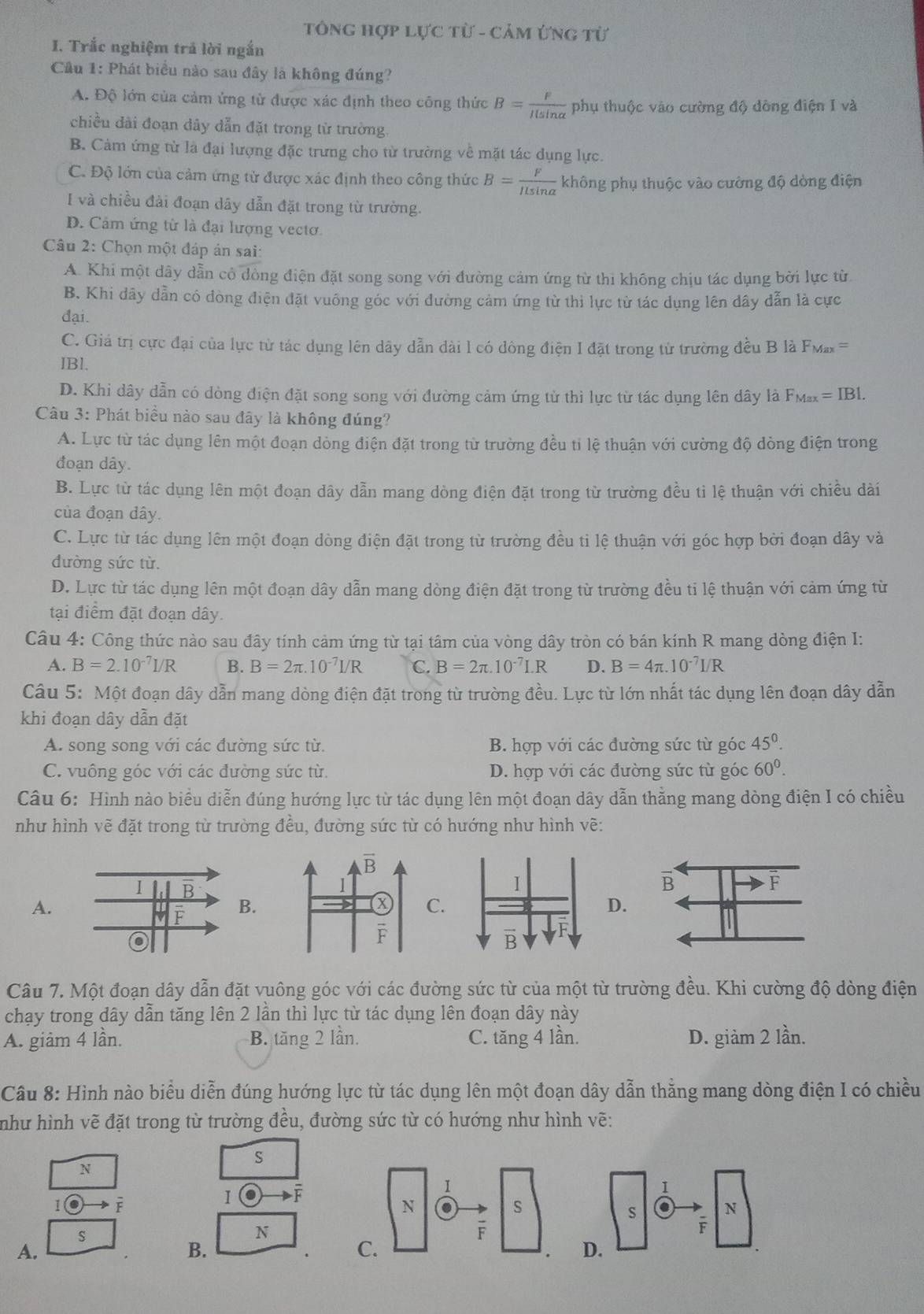 TônG hợp Lực từ - Cảm ứng từ
1. Trắc nghiệm trả lời ngắn
Câu 1: Phát biểu nào sau đây là không đúng?
A. Độ lớn của cảm ứng từ được xác định theo công thức B= F/Ilsin alpha   phụ thuộc vào cường độ dòng điện I và
chiều dài đoạn dây dẫn đặt trong từ trường.
B. Cảm ứng từ là đại lượng đặc trưng cho từ trường về mặt tác dụng lực.
C. Độ lớn của cảm ứng tử được xác định theo công thức B= F/ILsin alpha   không phụ thuộc vào cường độ dòng điện
I và chiều đài đoạn dây dẫn đặt trong từ trường.
D. Cảm ứng từ là đại lượng vectơ.
Câu 2: Chọn một đáp án sai:
A. Khi một dây dẫn cỏ dòng điện đặt song song với đường cảm ứng từ thi không chịu tác dụng bởi lực từ
B. Khi dây dẫn có đòng điện đặt vuông góc với đường cảm ứng từ thi lực từ tác dụng lên dây dẫn là cực
đại.
C. Giả trị cực đại của lực từ tác dụng lên dây dẫn dài l có dòng điện I đặt trong từ trường đều B là FMax =
IBl.
D. Khi dây dẫn có dòng điện đặt song song với đường cảm ứng từ thì lực từ tác dụng lên dây là F_Max=IB1.
Câu 3: Phát biểu nào sau đây là không đúng?
A. Lực từ tác dụng lên một đoạn dòng điện đặt trong từ trường đều tỉ lệ thuận với cường độ dòng điện trong
đoạn dây.
B. Lực từ tác dụng lên một đoạn dây dẫn mang dòng điện đặt trong từ trường đều tì lệ thuận với chiều dài
của đoạn dây.
C. Lực từ tác dụng lên một đoạn dòng điện đặt trong từ trường đều tỉ lệ thuận với góc hợp bởi đoạn dây và
đường sức từ.
D. Lực từ tác dụng lên một đoạn dây dẫn mang dòng điện đặt trong từ trường đều ti lệ thuận với cảm ứng từ
tại điểm đặt đoạn dây.
Câu 4: Công thức nào sau đây tính cảm ứng từ tại tâm của vòng dây tròn có bán kính R mang dòng điện I:
A. B=2.10^(-7)I/R B. B=2π .10^(-7)I/R C. B=2π .10^(-7)I.R D. B=4π .10^(-7)I/R
Câu 5: Một đoạn dây dẫn mang dòng điện đặt trong từ trường đều. Lực từ lớn nhất tác dụng lên đoạn dây dẫn
khi đoạn dây dẫn đặt
A. song song với các đường sức từ. B. hợp với các đường sức từ góc 45^0.
C. vuông góc với các đường sức từ. D. hợp với các đường sức từ góc 60^0.
Câu 6: Hình nào biểu diễn đúng hướng lực từ tác dụng lên một đoạn dây dẫn thằng mang dòng điện I có chiều
như hình vẽ đặt trong từ trường đều, đường sức từ có hướng như hình vẽ:
A.
B.C.D.
Câu 7. Một đoạn dây dẫn đặt vuông góc với các đường sức từ của một từ trường đều. Khi cường độ dòng điện
chạy trong dây dẫn tăng lên 2 lần thì lực từ tác dụng lên đoạn dây này
A. giảm 4 lần. B. tăng 2 lần. C. tăng 4 lần. D. giảm 2 lần.
Câu 8: Hình nào biểu diễn đúng hướng lực từ tác dụng lên một đoạn dây dẫn thằng mang dòng điện I có chiều
như hình vẽ đặt trong từ trường đều, đường sức từ có hướng như hình vẽ:
N
S
F
I
s
N
A.
B.