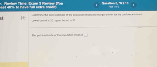 k: Review Time: Exam 3 Review (You Question 5, *9.2.13 
ast 40% to have full extra credit) Part 1 of 2 
Determine the point estimate of the population mean and margin of error for the confidence interval 
st Lower bound is 20, upper bound is 30. 
The point estimate of the population mean is □.