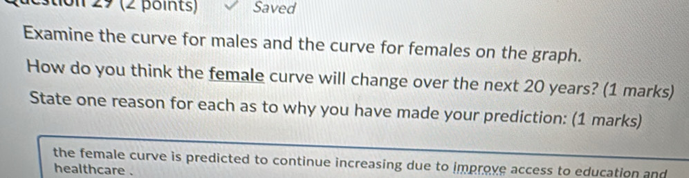 stion 29 (2 points) Saved 
Examine the curve for males and the curve for females on the graph. 
How do you think the female curve will change over the next 20 years? (1 marks) 
State one reason for each as to why you have made your prediction: (1 marks) 
the female curve is predicted to continue increasing due to improve access to education and 
healthcare .