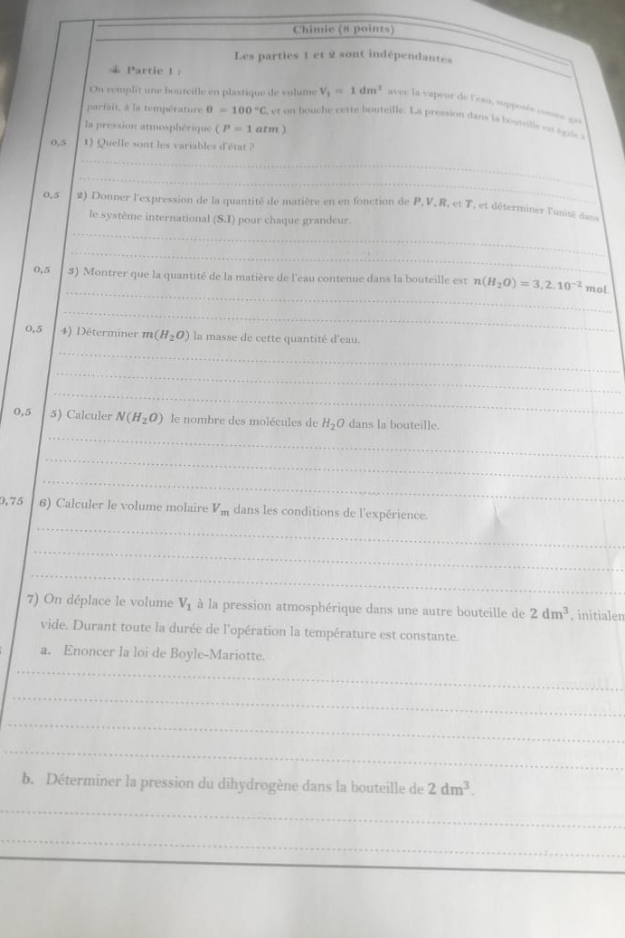 Chimie (8 points) 
Les parties 1 et 2 sont indépendantes 
Partie 1 : 
On remplit une bouteille en plastique de volume V_1=1dm^3 avec la vapeur de l'eau, supposée comme gas 
parfait, à la température θ =100°C et bou he cette bouteille. La pression dans la boutel es s 
la pression atmosphérique (P=1atm)
0.5 1) Quelle sont les variables d'état ? 
_ 
_
0,5 2) Donner l'expression de la quantité de matière en en fonction de P, V, R, et T, et déterminer l'unisé dan 
_ 
le système international (S.1) pour chaque grandeur. 
_ 
_
0,5 $) Montrer que la quantité de la matière de l'eau contenue dans la bouteille est n(H_2O)=3,2.10^(-2) mol 
_ 
_
0,5 4) Déterminer m(H_2O) la masse de cette quantité d'eau. 
_ 
_ 
_ 
0,5 5) Calculer N(H_2O) le nombre des molécules de H_2O dans la bouteille. 
_ 
_ 
_
0,75 6) Calculer le volume molaire V_m dans les conditions de l'expérience. 
_ 
_ 
7) On déplace le volume V_1 à la pression atmosphérique dans une autre bouteille de 2dm^3 , initialen 
vide. Durant toute la durée de l'opération la température est constante. 
a. Enoncer la loi de Boyle-Mariotte. 
_ 
_ 
_ 
_ 
b. Déterminer la pression du dihydrogène dans la bouteille de 2dm^3. 
_ 
_