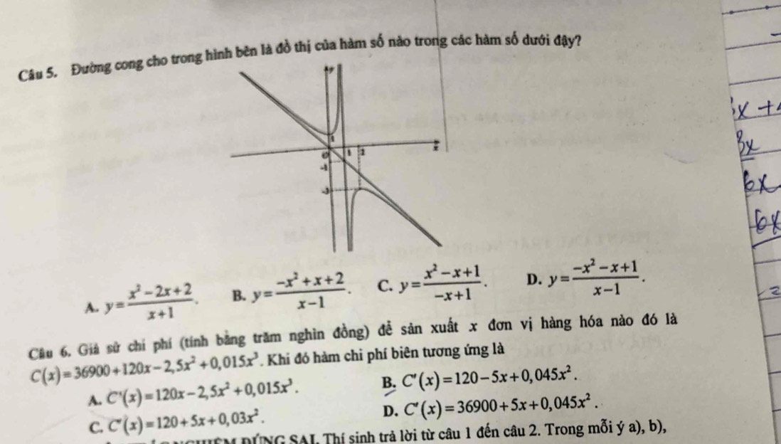 Đường cong cho trong hình bên là đồ thị của hàm số nào trong các hàm số dưới đậy?
A. y= (x^2-2x+2)/x+1 . B. y= (-x^2+x+2)/x-1 . C. y= (x^2-x+1)/-x+1 . D. y= (-x^2-x+1)/x-1 . 
Câu 6, Giả sử chí phí (tính bằng trăm nghìn đồng) đề sản xuất x đơn vị hàng hóa nào đó là
C(x)=36900+120x-2,5x^2+0,015x^3. Khi đó hàm chi phí biên tương ứng là
A. C'(x)=120x-2,5x^2+0,015x^3.
B. C'(x)=120-5x+0,045x^2.
D.
C. C'(x)=120+5x+0,03x^2. C'(x)=36900+5x+0,045x^2. 
HEM DÍNG SAL Thí sinh trả lời từ câu 1 đến câu 2. Trong mỗi ý a), b),