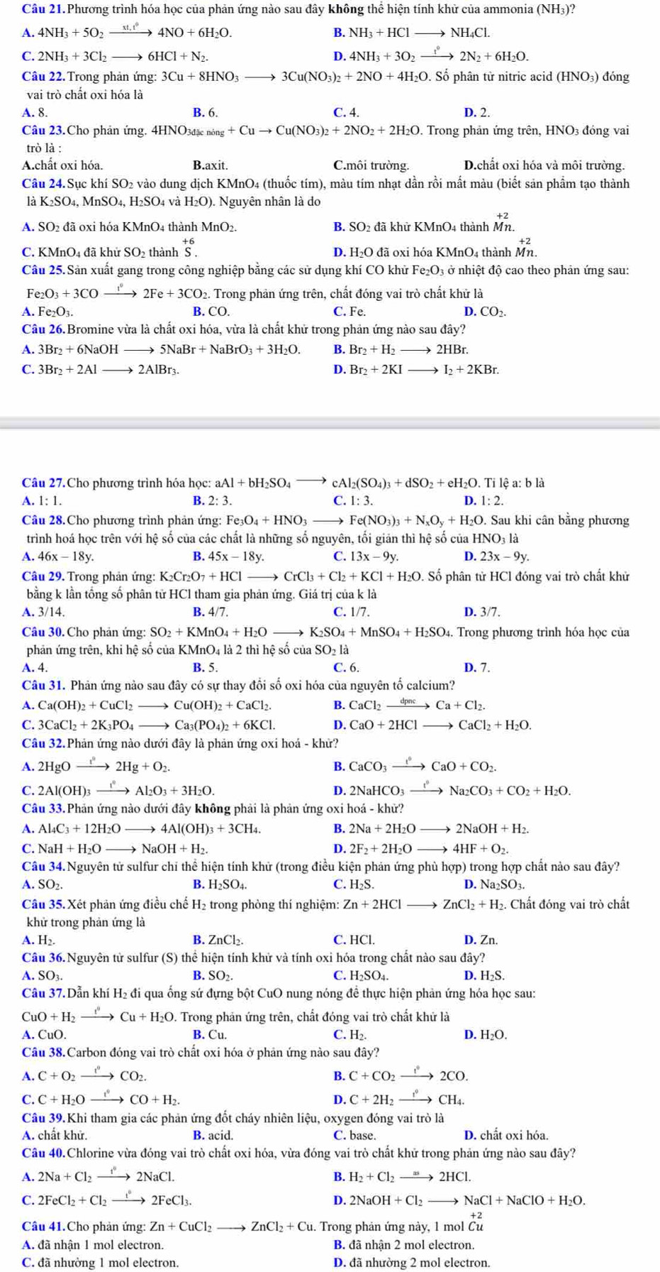 Câu 21.Phương trình hóa học của phản ứng nào sau đây không thể hiện tính khử của ammonia (NH_3) ?
A. 4NH_3+5O_2_ st,t^0 4NO+6H_2O. B. NH_3+HCl to NH_4Cl.
C. 2NH_3+3Cl_2 6HCl+N_2. 4 4NH_3+3O_2 to 2N_2+6H_2O.
Câu 22. Trong phản ứng: 3Cu+8HNO_3to 3Cu(NO_3)_2+2NO+4H_2O. Số phân từ nitric acid (HNO_3) đóng
vai trò chất oxi hóa là
A. 8. B. 6. C. 4. D. 2.
Câu 23.Cho phản ứng. 4HNO_3dicning+Cuto Cu(NO_3)_2+2NO_2+2H_2O. Trong phản ứng trên, HNO3 đóng vai
trò là :
A.chất oxi hóa. B.axit. C.môi trường. D.chất oxi hóa và môi trường.
Câu 24. Sục khí SO2 vào dung dịch KMnO4 (thuốc tím), màu tím nhạt dần rồi mất màu (biết sản phầm tạo thành
là K_2SO_4.MnSO_4. H2SO₄ và H_2O. Nguyên nhân là do
A. SO2 đã oxi hóa KMnO4 thành MnO_2. B. SO2 đã khử KMnO4 thành beginarrayr +2 Mn.endarray
C. KMnO4 đã khử SO2 thành beginarrayr +6 S.endarray D. H_2Od ã oxi hóa KMnO4 thành beginarrayr +2 Mnendarray
Câu 25. Sản xuất gang trong công nghiệp bằng các sử dụng khí CO khử Fe_2O_3 ở nhiệt độ cao theo phản ứng sau:
Fe_2O_3+3COto 2F2Fe+3CO_2 2. Trong phản ứng trên, chất đóng vai trò chất khử là
A. Fe_2O_3. B. CO. C. Fe. D. CO_2.
Câu 26. Bromine vừa là chất oxi hóa, vừa là chất khử trong phản ứng nào sau ở day?
A. 3Br_2+6NaO H 5NaBr+NaBrO_3+3H_2O. B. Br_2+H_2 - 2HBr.
C. 3Br_2+2Al to 2AlBr_3. D. Br_2+2KI I_2+2KBr.
Câu 27. Cho phương trình hóa học: aAl+bH_2SO_4 cAl_2(SO_4)_3+dSO_2+eH_2O.Til é a bli
A. 1:1 2:3. C. 1:3.
B.
Câu 28. Cho phương trình phản ứng: Fe_3O_4+HNO_3 Fe(NO_3)_3+N_xO_y+H_2O.S D. 1: 2. Sau khi cân bằng phương
trình hoá học trên với hệ số của các chất là những số nguyên, tối giản thì hệ số của H NO_31dot a
A. 46x-18y. B. 45x-18y. C. 13x-9y. D. 23x-9y.
Câu 29. Trong phản ứng: K_2Cr_2O_7+HClto CrCl_3+Cl_2+KCl+H_2O.. Số phân tử HCl đóng vai trò chất khử
bằng k lần tổng số phân tử HCl tham gia phản ứng. Giá trị của k là
A. 3/14. B. 4/7. C. 1/7. D. 3/7.
Câu 30. Cho phản ứng: SO_2+KMnO_4+H_2O K_2SO_4+MnSO_4+H_2SO_4. Trong phương trình hóa học của
phản ứng trên, khi hệ số của KMnO4 là 2 thì hệ số của SO_2l_a
A. 4. B. 5. C. 6. D. 7.
Câu 31. Phản ứng nào sau đây có sự thay đổi số oxi hóa của nguyên tố calcium?
A. Ca(OH)_2+CuCl_2to Cu(OH)_2+CaCl_2. B. CaCl_2xrightarrow dpncCa+Cl_2.
C. 3CaCl_2+2K_3PO_4to Ca_3(PO_4)_2+6KCl. D. CaO+2HCl CaCl_2+H_2O.
Câu 32.Phản ứng nào dưới đây là phản ứng oxi hoá - khử?
A. 2HgOxrightarrow I''2Hg+O_2. B. CaCO_3xrightarrow l°CaO+CO_2.
C. 2Al(OH)_3xrightarrow 1^n Al_2O_3+3H_2O. D. 2NaHCO_3xrightarrow I°Na_2CO_3+CO_2+H_2O.
Câu 33.Phản ứng nào dưới đây không phải là phản ứng oxi h hohat a-khir?
A. Al_4C_3+12H_2Oto 4Al(OH)_3+3CH_4. B. 2Na+2H_2O to 2NaOH+H_2.
C. NaH+H_2Oto NaOH+H_2. D. 2F_2+2H_2O 4HF+O_2.
Câu 34. Nguyên tử sulfur chỉ thể hiện tính khử (trong điều kiện phản ứng phù hợp) trong hợp chất nào sau đây?
A. SO_2 B. H_2SO_4 C. H₂S. D Na_2SO_3.
Câu 35. Xét phản ứng điều chế H₂ trong phòng thí nghiệm: Zn+2HCl ZnCl_2+H_2 2. Chất đóng vai trò chất
khử trong phản ứng là
A. 1 H_2. B. ZnCl_2. C. HCl. D. Zn.
Câu 36.Nguyên tử sulfur (S) thể hiện tính khử và tính oxi hóa trong chất nào sau đây?
A. SO_3. B. SO_2. C. H_2SO_4. D. H_2S.
Câu 37. Dẫn khí H₂ đi qua ống sứ đựng bột CuO nung nóng đề thực hiện phản ứng hóa học sau:
CuO+H_2xrightarrow fCu+H_2O 1. Trong phản ứng trên, chất đóng vai trò chất khứ là
A. CuO. B. Cu C. H_2. D. H_2O.
Câu 38.Carbon đóng vai trò chất oxi hóa ở phản ứng nào sau dhat ay?
A C+O_2xrightarrow I°CO_2.
B. C+CO_2xrightarrow I°2CO.
C. C+H_2Oxrightarrow i' CO+H_2. D. C+2H_2xrightarrow f°CH_4.
Câu 39.Khi tham gia các phản ứng đốt cháy nhiên liệu, oxygen đóng vai trò 1dot a
A. chất khử. B. acid. C. base. D. chất oxi hóa.
Câu 40.Chlorine vừa đóng vai trò chất oxi hóa, vừa đóng vai trò chất khử trong phản ứng nào sau đây?
4. 2Na+Cl_2xrightarrow f°2NaCl. B. H_2+Cl_2to 2HCl.
C. 2FeCl_2+Cl_2to 2FeCl_3. D. 2 2NaOH+Cl_2to NaCl+NaClO+H_2O.
Câu 41.Cho phản ứng: Zn+CuCl_2to ZnCl_2+Cu.. Trong phản ứng này, 1 mol beginarrayr +2 Cuendarray
A. đã nhận 1 mol electron. B. đã nhận 2 mol electron.
C. đã nhường 1 mol electron. D. đã nhường 2 mol electron.