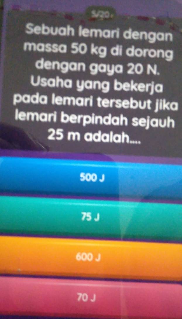 5/20 .
Sebuah lemari dengan
massa 50 kg di dorong
dengan gaya 20 N.
Usaha yang bekerja
pada lemari tersebut jika
lemari berpindah sejauh
25 m adalah....
500 J
75 J
600 J
70 J