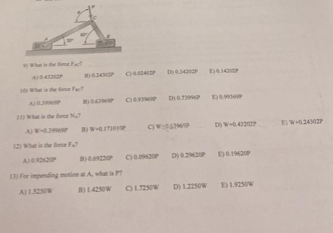 What is the force Fac?
A) 0.43202P B) 0.24302P C) 0.02402P D) 0.34202P E) 0.14202P
10) What is the force F_BC
A) 0.39969P B) 0.63969P C) 0.93969P D) 0.73996P E) 0.99369P
( I ) What is the force!!|

A) W+0.39969P B) W+0.171019P C) W<0.63969? D) W+0.432Omega 9 E) W+0.24302P
12) What is the force F_A 7
A) 0.92620P B) 0.69220P C) 0.09620P D) 0.29620P E) 0.19620P
13) For impending motion at A, what is P?
A) 1.5250W B) L4250W C) 1.7250W D) 1.2250W E) 1.9250W