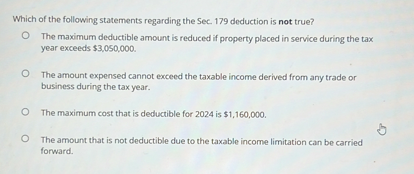 Which of the following statements regarding the Sec. 179 deduction is not true?
The maximum deductible amount is reduced if property placed in service during the tax
year exceeds $3,050,000.
The amount expensed cannot exceed the taxable income derived from any trade or
business during the tax year.
The maximum cost that is deductible for 2024 is $1,160,000.
The amount that is not deductible due to the taxable income limitation can be carried
forward.