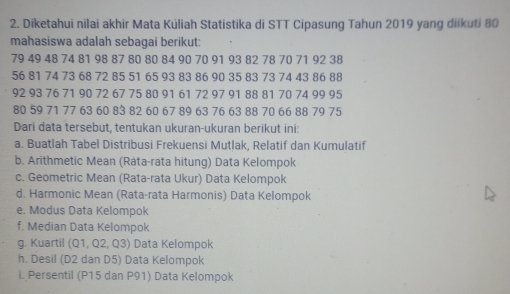 Diketahui nilai akhir Mata Kúliah Statistika di STT Cipasung Tahun 2019 yang diikuti 80
mahasiswa adalah sebagai berikut:
79 49 48 74 81 98 87 80 80 84 90 70 91 93 82 78 70 71 92 38
56 81 74 73 68 72 85 51 65 93 83 86 90 35 83 73 74 43 86 88
92 93 76 71 90 72 67 75 80 91 61 72 97 91 88 81 70 74 99 95
80 59 71 77 63 60 83 82 60 67 89 63 76 63 88 70 66 88 79 75
Dari data tersebut, tentukan ukuran-ukuran berikut ini: 
a. Buatlah Tabel Distribusi Frekuensi Mutlak, Relatif dan Kumulatif 
b. Arithmetic Mean (Rata-rata hitung) Data Kelompok 
c. Geometric Mean (Rata-rata Ukur) Data Kelompok 
d. Harmonic Mean (Rata-rata Harmonis) Data Kelompok 
e. Modus Data Kelompok 
f. Median Data Kelompok 
g. Kuartil (Q1, Q2, Q3) Data Kelompok 
h. Desil (D2 dan D5) Data Kelompok 
i. Persentil (P15 dan P91) Data Kelompok