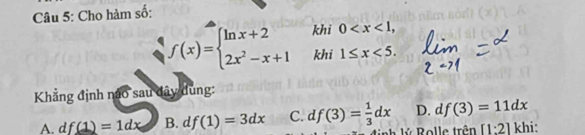 Cho hàm số:
khi
f(x)=beginarrayl ln x+2 2x^2-x+1endarray. khi beginarrayr 0 <5.endarray
Khẳng định nào sau đây dùng:
A. d f(1)=1dx B. d f(1)=3dx C. d f(3)= 1/3 dx D. d f(3)=11dx
ý Rolle trên [1:2] khi: